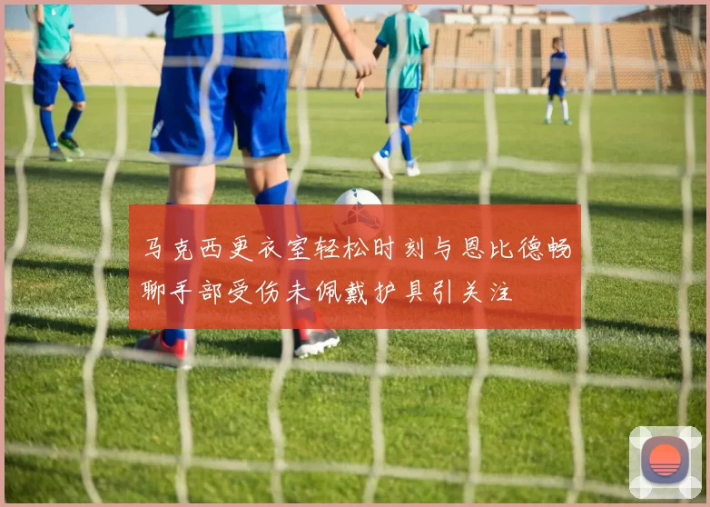 马克西更衣室轻松时刻与恩比德畅聊手部受伤未佩戴护具引关注