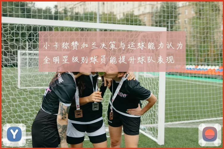 小卡称赞加兰决策与运球能力认为全明星级别球员能提升球队表现