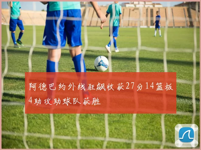 阿德巴约外线狂飙收获27分14篮板4助攻助球队获胜