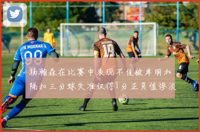 杨瀚森在比赛中表现不佳被库明加隔扣三分球失准仅得1分正负值惨淡11