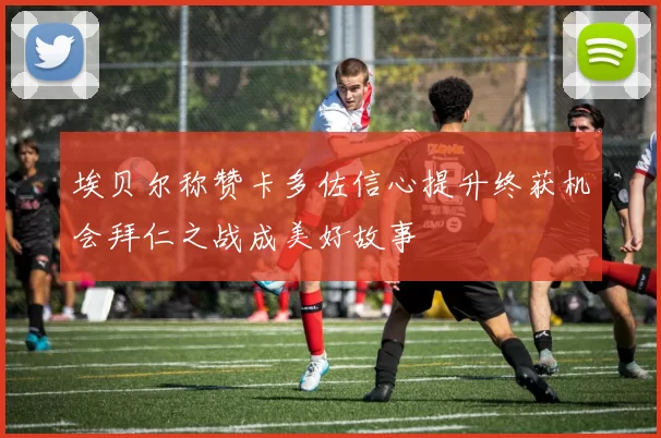 埃贝尔称赞卡多佐信心提升终获机会拜仁之战成美好故事