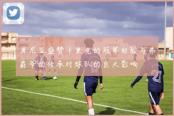 库尼亚盛赞卡里克的冠军经验与弗爵爷的传承对球队的巨大影响