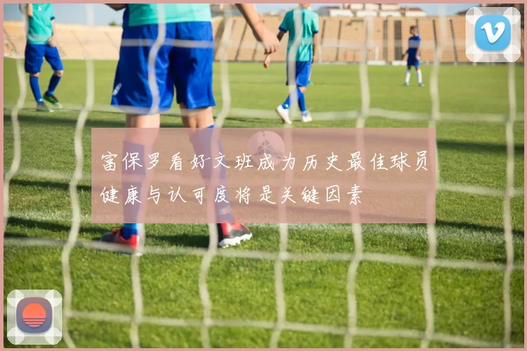 富保罗看好文班成为历史最佳球员健康与认可度将是关键因素