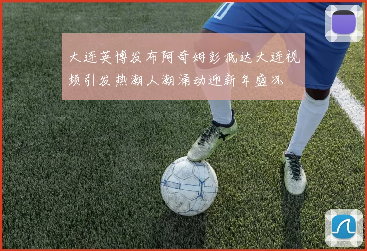 大连英博发布阿奇姆彭抵达大连视频引发热潮人潮涌动迎新年盛况