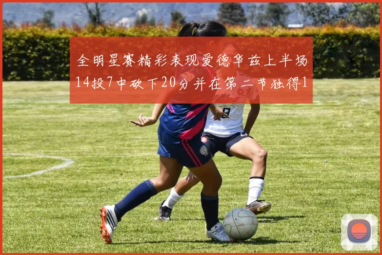 全明星赛精彩表现爱德华兹上半场14投7中砍下20分并在第二节独得17分