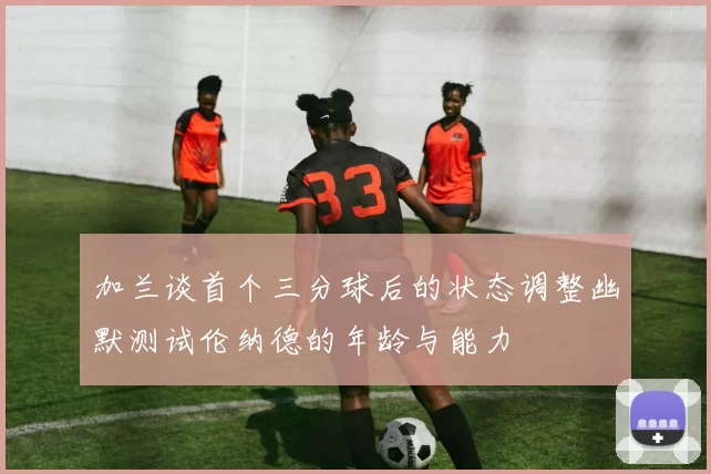 加兰谈首个三分球后的状态调整幽默测试伦纳德的年龄与能力