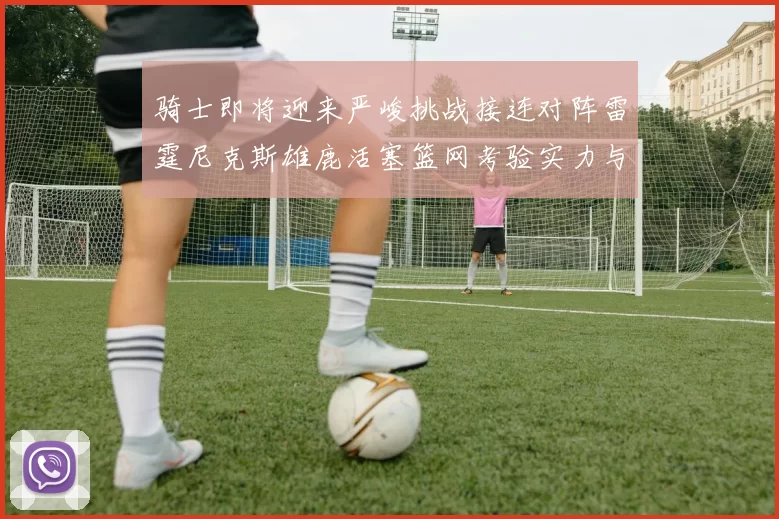 骑士即将迎来严峻挑战接连对阵雷霆尼克斯雄鹿活塞篮网考验实力与韧性