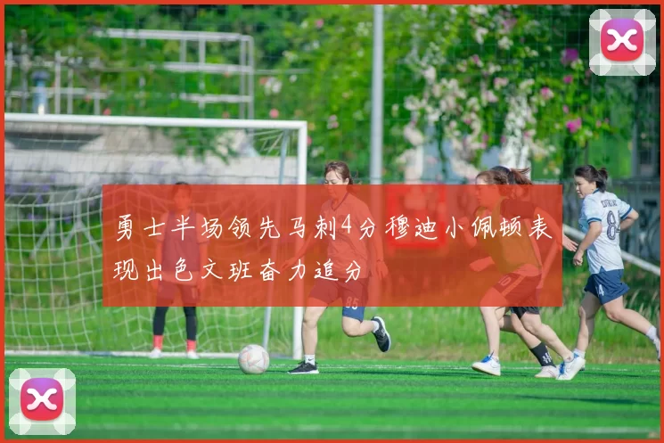勇士半场领先马刺4分穆迪小佩顿表现出色文班奋力追分