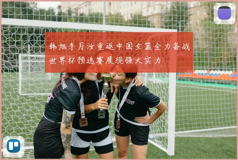 韩旭李月汝重返中国女篮全力备战世界杯预选赛展现强大实力