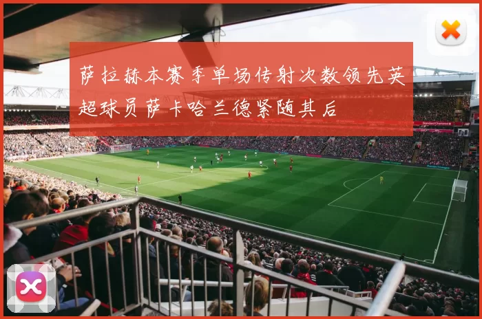 萨拉赫本赛季单场传射次数领先英超球员萨卡哈兰德紧随其后