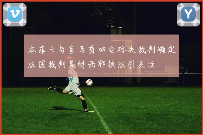 本菲卡与皇马首回合对决裁判确定法国裁判莱特西耶执法引关注