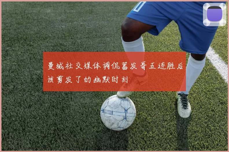 曼城社交媒体调侃蓄发哥五连胜后该剪发了的幽默时刻