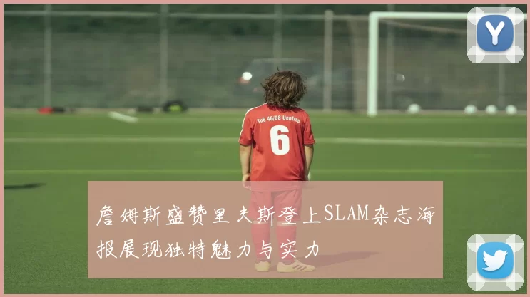 詹姆斯盛赞里夫斯登上SLAM杂志海报展现独特魅力与实力