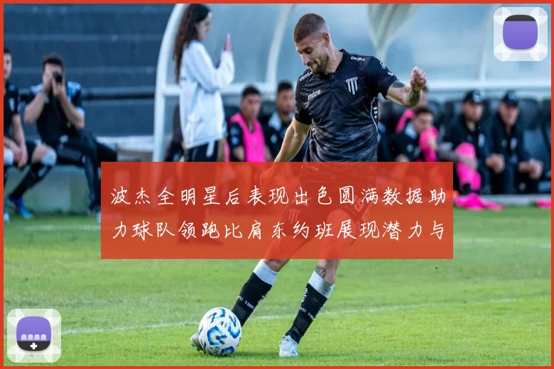 波杰全明星后表现出色圆满数据助力球队领跑比肩东约班展现潜力与实力