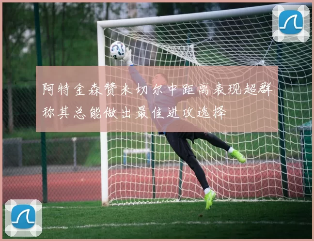 阿特金森赞米切尔中距离表现超群称其总能做出最佳进攻选择