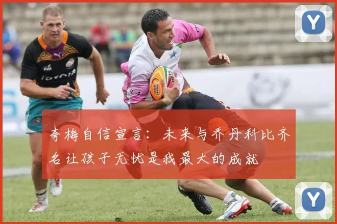 夸梅自信宣言：未来与乔丹科比齐名让孩子无忧是我最大的成就