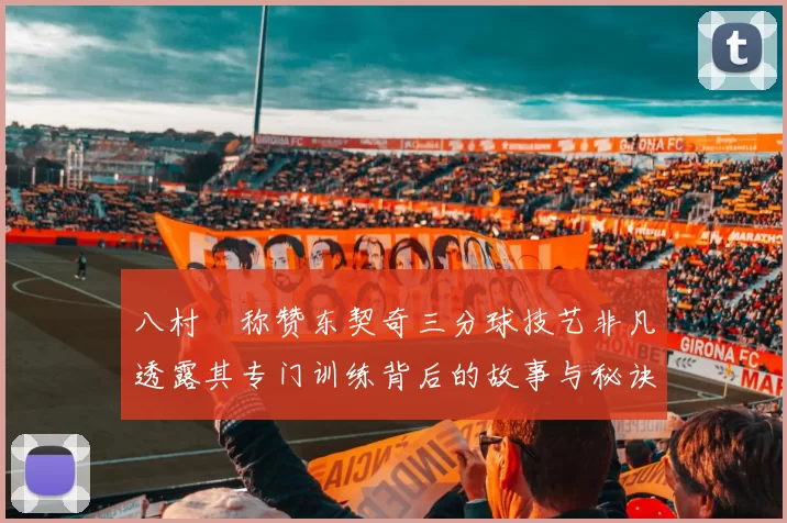 八村塁称赞东契奇三分球技艺非凡透露其专门训练背后的故事与秘诀