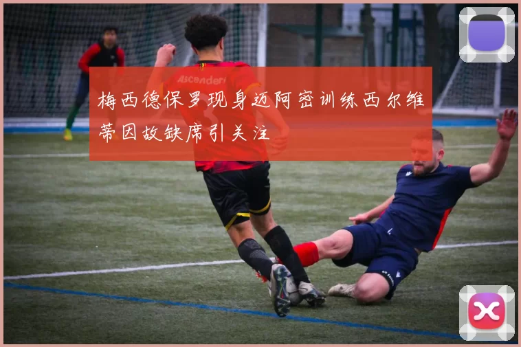 梅西德保罗现身迈阿密训练西尔维蒂因故缺席引关注