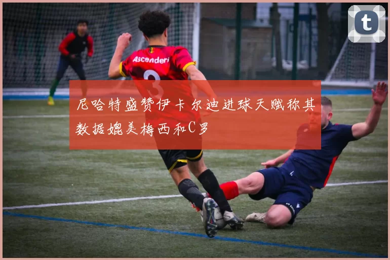 尼哈特盛赞伊卡尔迪进球天赋称其数据媲美梅西和C罗