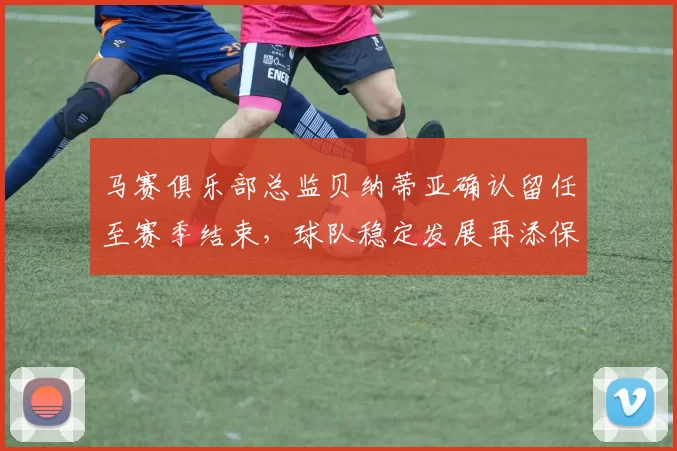 马赛俱乐部总监贝纳蒂亚确认留任至赛季结束，球队稳定发展再添保障