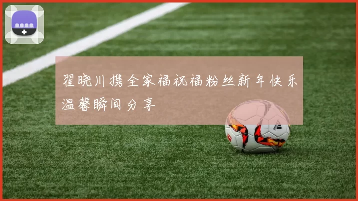 翟晓川携全家福祝福粉丝新年快乐温馨瞬间分享